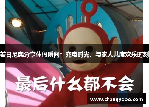 若日尼奥分享休假瞬间：充电时光，与家人共度欢乐时刻